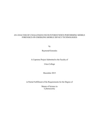 AN ANALYSIS OF CHALLENGES ENCOUNTERED WHEN PERFORMING MOBILE
FORENSICS ON EMERGING MOBILE DEVICE TECHNOLOGIES
by
Raymond Gonzales
A Capstone Project Submitted to the Faculty of
Utica College
December 2015
in Partial Fulfillment of the Requirements for the Degree of
Master of Science in
Cybersecurity
 