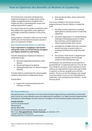 How to Optimise the Benefits of Women in Leadership   
Page 2 
How to Optimise the Benefits of Women in Leadership
The Viventé team researched, developed and 
implemented programs to enable women at the 
middle‐management level to strengthen their 
insights and skills in developing their careers and 
seeking organisational support. 
As a result, these women quickly increased the value 
they added to the organisation, and a significant 
percentage realised their potential in more senior 
levels. 
These programs, refreshed in 2016, are now in their 
twelfth year and have been measured to provide a 
return on investment of 150%. 
How Viventé develops women in leadership 
If your organisation is struggling to “get traction” 
with gender equity, let Viventé help you strengthen 
your slippery toehold into solid footing. 
Viventé’s development initiatives for Women in 
Leadership include: 
 Executive Leadership Coaching for Senior 
Women 
 Mentoring Programs for Women  
 Pathways2Leadership™ for Women Program 
Modules 
To build readiness and develop the cultural support 
needed to allow women’s leadership to thrive,  
 
Viventé offers: 
 Support for incorporating diversity into 
measures of culture 
 Executive Round‐tables, where clients learn 
from clients 
You can be confident in the success of these 
programs because Viventé’s Women in Leadership 
team: 
 Has deep, practical experience in assisting 
organisations to develop women’s leadership 
capabilities; 
 Can advise organisations on meeting the dual 
challenges of developing women to realise 
their potential, and the leadership and 
culture needed to foster their success; 
 Leverages the strengths of its team members: 
women who have successful careers in 
achieving and filling senior leadership roles; 
and 
 Has a proven ‘track record’ in designing and 
implementing programs that finally get 
traction on this vital diversity issue. 
You’ll discover our commitment to and expertise in 
growing Women in Leadership with your first call. We 
can arrange for one of our Senior Associates to meet 
with you to understand the nature and scope of what 
is required, so that we can guide you to the best 
solution. The key is to start the dialogue now and get 
recommendations so you can start taking Women in 
Leadership—and consequently your business—to the 
level you desire. 
The Viventé Difference  
Developing Women in Leadership is one way Viventé develops high performance leadership to dramatically 
boost success by raising individual, group and organisational capabilities. Our highly successful organisational 
development methodologies and tools assist you strengthen the bond between people and performance.  
Viventé Australia 
Level 33, Australia Square 
264 George St 
Sydney, NSW 2000 
For assessment and recommendations, please call:  
Peter Ivett, Managing Director, Viventé Australia, on +612 8211 2771 
Copyright © 2016 by Viventé Australia.                                                
Pathways2Leadership is a trademark of Viventé Australia.  
 
 
