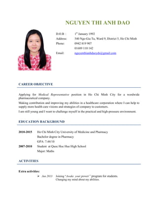 NGUYEN THI ANH DAO
D.O.B : 1st
January 1992
Address: 540 Ngo Gia Tu, Ward 9, District 5, Ho Chi Minh
Phone: 0942 819 907
01689 110 142
Email: nguyenthianhdaoyds@gmail.com
CAREER OBJECTIVE
Applying for Medical Representative position in Ho Chi Minh City for a wordwide
pharmaceutical company.
Making contribution and improving my abilities in a healthcare corporation where I can help to
supply more health care visions and strategies of company to customers.
I am still young and I want to challenge myself in the practical and high-pressure environment.
EDUCATION BACKGROUND
2010-2015 Ho Chi Minh City University of Medicine and Pharmacy
Bachelor degree in Pharmacy
GPA: 7.44/10
2007-2010 Student at Quoc Hoc Hue High School
Major: Maths
ACTIVITIES
Extra activities:
 Jun 2013 Joining “Awake your power” program for students.
Changing my mind about my abilities.
 