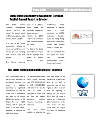 Page 3 of 6 IFM Monthly Newsletter
The Dubai Islamic
Economy Development
Centre (DIEDC) will
publish its annual report
on Sharia-compliant goods
and services in October.
It is part of the Dubai
government’s efforts to
become a world leader in
Islamic products ranging
from finance, food and
tourism.
The Islamic economy
Dubai Islamic Economy Development Centre to
Publish Annual Report in October
Abu Dhabi Islamic Bank’s
(ADIB) rights issue will be
conducted through the
issue of tradable
securities to registered
shareholders of ADIB as
at the close of business of
the ADX on 13 August
2015 in the amount of 56
Rights for every 1,000
shares held at a price of
AED 3 per new share,
including a premium of
AED 2 per share.
Abu Dhabi Islamic Bank Rights Issue Timetable
“To catch the reader’s
attention, place an
interesting sentence or
quote from the story
here.”
could be a US$3.73
billion market for
companies focused on
Sharia-compliant
industries by 2019,
according to estimates
from Thomson Reuters
and DIEDC.
The State of the Global
Islamic Economy report
will also highlight rapid
growth in Islamic
finance, with
outstanding assets
expected to exceed
$4bn by 2019,
according to DIEDC
estimates. Countries
such as Hong Kong,
Britain and South Africa
issued their maiden
sukuk in the past year.
“We are confident that
the report will inspire
and empower
entrepreneurs, industry
leaders and investor.
The issue will see ADIB’s
share capital increase
from AED 3,000,000,000
to AED 3,168,000,000,
ADIB intends to use the
funds in order to
strengthen its capital base
and fund its banking
operations, including
extending financing to
customers.
Each Right grants
eligibility to subscribe for
one new share at the
issue price. Shareholders
who do not wish to
subscribe may sell their
rights to other investors
from the opening of
trading on 16 August
2015 until the close of
trading on 3 September
2015. Subscription for the
new shares will take
place from 23 August
2015 until 10 September
2015.
Caption describing picture or
graphic.
 