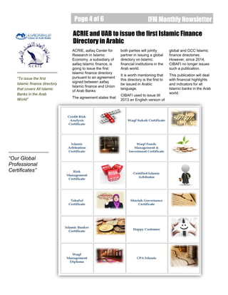 Page 4 of 6
Page 4 of 6 IFM Monthly Newsletter
ACRIE, aafaq Center for
Research in Islamic
Economy, a subsidiary of
aafaq Islamic finance, is
going to issue the first
Islamic finance directory
pursuant to an agreement
signed between aafaq
Islamic finance and Union
of Arab Banks
The agreement states that
ACRIE and UAB to issue the first Islamic Finance
Directory in Arabic
“To issue the first
Islamic finance directory
that covers All Islamic
Banks in the Arab
World”
“Our Global
Professional
Certificates”
both parties will jointly
partner in issuing a global
directory on Islamic
financial institutions in the
Arab world.
It is worth mentioning that
this directory is the first to
be issued in Arabic
language.
CIBAFI used to issue till
2013 an English version of
global and GCC Islamic
finance directories.
However, since 2014,
CIBAFI no longer issues
such a publication.
This publication will deal
with financial highlights
and indicators for all
Islamic banks in the Arab
world.
 