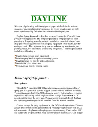 Selection of paint shop and it's equipment pays a vital role in the ultimate
success of any manufacturing business as it's proper selection can not only
mean superior quality finish but also substantial savings to you.
Dayline Spray Systems Pvt. Ltd. has been well known for it's world class
powder coating products. The company provides a complete service from
planning to designing, manufacturing to installation commissioning of paint
shop projects and equipments such as spray equipment, spray booth, powder
curing oven etc. The engineers study, assess, and draw up solutions to your
painting needs, free of cost and without any obligations. The main product list
include the following: -
Electrostatic powder spray equipment.
Powder spray booth & cyclone recovery system.
Electrical oven for powder and paint curing.
Diesel /LDO/Gas fired oven.
Conveyorised powder coating plants.
Powder Spray Equipment: -
Description: -
"DAYLINE" make the DPP 061powder spray equipment is assembly of
spray gun, HV generator, powder hopper, control console and hose assembly.
The unit is operated on230V, 50Hz domestic supply. Output voltage regulator
is provided with rotary switch to give variable voltage from 40-90 KV DC
negative at the tip of the spray gun. Powder hopper is provided with fluidizer
tile separating the compressed air chamber from the powder chamber.
Control voltage for spray equipment is 18V DC for safe operations. Pressure
gauges provided in control console to help control powder dilution with air. A
micro ammeter displays the charging current continuously. Fuses, relay, 18V
DC supply etc. are provided on relay card for ease in maintenance. Gun trigger
 