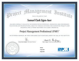HAS BEEN FORMALLY EVALUATED FOR DEMONSTRATED EXPERIENCE, KNOWLEDGE AND PERFORMANCE
IN ACHIEVING AN ORGANIZATIONAL OBJECTIVE THROUGH DEFINING AND OVERSEEING PROJECTS AND
RESOURCES AND IS HEREBY BESTOWED THE GLOBAL CREDENTIAL
THIS IS TO CERTIFY THAT
IN TESTIMONY WHEREOF, WE HAVE SUBSCRIBED OUR SIGNATURES UNDER THE SEAL OF THE INSTITUTE
Project Management Professional (PMP)®
Antonio Nieto-Rodriguez • Chair, Board of Directors Mark A. Langley • President and Chief Executive OfﬁcerAntonio Nieto-Rodriguez • Chair, Board of Directors Mark A. Langley • President and Chief Executive Ofﬁcer
19 April 2016
18 April 2019
Samuel Clark Ligon-Auer
1925410PMP® Number:
PMP® Original Grant Date:
PMP® Expiration Date:
 