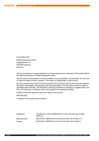 Energy Supply System A1 - A3
2 / 33 Issued: 20.04.2018 Version: MA ES KR CYBERTECH A1-A3 00-316-394, 00-316-396 V1
© Copyright 2018
KUKA Deutschland GmbH
Zugspitzstraße 140
D-86165 Augsburg
Germany
This documentation or excerpts therefrom may not be reproduced or disclosed to third parties without
the express permission of KUKA Deutschland GmbH.
Other functions not described in this documentation may be operable in the controller. The user has
no claims to these functions, however, in the case of a replacement or service work.
We have checked the content of this documentation for conformity with the hardware and software
described. Nevertheless, discrepancies cannot be precluded, for which reason we are not able to
guarantee total conformity. The information in this documentation is checked on a regular basis, how-
ever, and necessary corrections will be incorporated in the subsequent edition.
Subject to technical alterations without an effect on the function.
KIM-PS5-DOC
Translation of the original documentation
Publication: Pub MA ES PJ KR CYBERTECH A1-A3 00-316-394, 00-316-396
(PDF) en
Book structure: MA ES KR CYBERTECH A1-A3 00-316-394, 00-316-396 V1.1
Version: MA ES KR CYBERTECH A1-A3 00-316-394, 00-316-396 V1
 