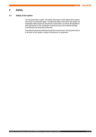 21 / 33Issued: 20.04.2018 Version: MA ES KR CYBERTECH A1-A3 00-316-394, 00-316-396 V1
5 Safety
5 Safety
5.1 Safety of the option
For this assembly or option, the safety instructions of the higher-level system
with which it is operated apply. The general safety instructions also apply. All
applicable safety measures required by national law, as well as all regulations
and ordinances for the avoidance of personal injury and material damage,
must likewise be observed at all times.
The relevant personal protective equipment must be worn during performance
of all work on the system, system components or equipment.
f
t
y
 