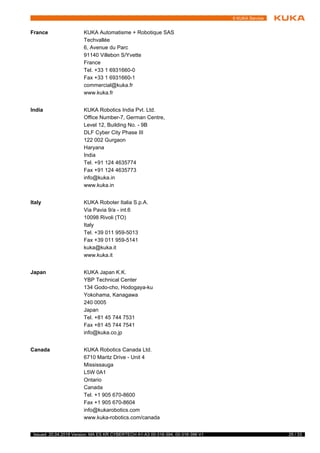 25 / 33Issued: 20.04.2018 Version: MA ES KR CYBERTECH A1-A3 00-316-394, 00-316-396 V1
6 KUKA Service
France KUKA Automatisme + Robotique SAS
Techvallée
6, Avenue du Parc
91140 Villebon S/Yvette
France
Tel. +33 1 6931660-0
Fax +33 1 6931660-1
commercial@kuka.fr
www.kuka.fr
India KUKA Robotics India Pvt. Ltd.
Office Number-7, German Centre,
Level 12, Building No. - 9B
DLF Cyber City Phase III
122 002 Gurgaon
Haryana
India
Tel. +91 124 4635774
Fax +91 124 4635773
info@kuka.in
www.kuka.in
Italy KUKA Roboter Italia S.p.A.
Via Pavia 9/a - int.6
10098 Rivoli (TO)
Italy
Tel. +39 011 959-5013
Fax +39 011 959-5141
kuka@kuka.it
www.kuka.it
Japan KUKA Japan K.K.
YBP Technical Center
134 Godo-cho, Hodogaya-ku
Yokohama, Kanagawa
240 0005
Japan
Tel. +81 45 744 7531
Fax +81 45 744 7541
info@kuka.co.jp
Canada KUKA Robotics Canada Ltd.
6710 Maritz Drive - Unit 4
Mississauga
L5W 0A1
Ontario
Canada
Tel. +1 905 670-8600
Fax +1 905 670-8604
info@kukarobotics.com
www.kuka-robotics.com/canada
 