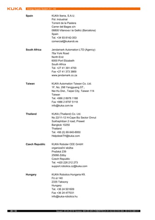 28 / 33 Issued: 20.04.2018 Version: MA ES KR CYBERTECH A1-A3 00-316-394, 00-316-396 V1
Energy Supply System A1 - A3
Spain KUKA Iberia, S.A.U.
Pol. Industrial
Torrent de la Pastera
Carrer del Bages s/n
08800 Vilanova i la Geltrú (Barcelona)
Spain
Tel. +34 93 8142-353
comercial@kukarob.es
South Africa Jendamark Automation LTD (Agency)
76a York Road
North End
6000 Port Elizabeth
South Africa
Tel. +27 41 391 4700
Fax +27 41 373 3869
www.jendamark.co.za
Taiwan KUKA Automation Taiwan Co. Ltd.
1F, No. 298 Yangguang ST.,
Nei Hu Dist., Taipei City, Taiwan 114
Taiwan
Tel. +886 2 8978 1188
Fax +886 2 8797 5118
info@kuka.com.tw
Thailand KUKA (Thailand) Co. Ltd.
No 22/11-12 H-Cape Biz Sector Onnut
Sukhaphiban 2 road, Prawet
Bangkok 10250
Thailand
Tel. +66 (0) 90-940-8950
HelpdeskTH@kuka.com
Czech Republic KUKA Roboter CEE GmbH
organizační složka
Pražská 239
25066 Zdiby
Czech Republic
Tel. +420 226 212 273
support.robotics.cz@kuka.com
Hungary KUKA Robotics Hungaria Kft.
Fö út 140
2335 Taksony
Hungary
Tel. +36 24 501609
Fax +36 24 477031
info@kuka-robotics.hu
 