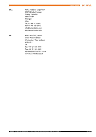 29 / 33Issued: 20.04.2018 Version: MA ES KR CYBERTECH A1-A3 00-316-394, 00-316-396 V1
6 KUKA Service
USA KUKA Robotics Corporation
51870 Shelby Parkway
Shelby Township
48315-1787
Michigan
USA
Tel. +1 866 873-5852
Fax +1 866 329-5852
info@kukarobotics.com
www.kukarobotics.com
UK KUKA Robotics UK Ltd
Great Western Street
Wednesbury West Midlands
WS10 7LL
UK
Tel. +44 121 505 9970
Fax +44 121 505 6589
service@kuka-robotics.co.uk
www.kuka-robotics.co.uk
 