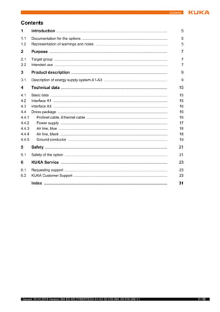 3 / 33Issued: 20.04.2018 Version: MA ES KR CYBERTECH A1-A3 00-316-394, 00-316-396 V1
Contents
1 Introduction .................................................................................................. 5
1.1 Documentation for the options ................................................................................... 5
1.2 Representation of warnings and notes ...................................................................... 5
2 Purpose ........................................................................................................ 7
2.1 Target group .............................................................................................................. 7
2.2 Intended use .............................................................................................................. 7
3 Product description ..................................................................................... 9
3.1 Description of energy supply system A1-A3 .............................................................. 9
4 Technical data .............................................................................................. 15
4.1 Basic data .................................................................................................................. 15
4.2 Interface A1 ............................................................................................................... 15
4.3 Interface A3 ............................................................................................................... 16
4.4 Dress package ........................................................................................................... 16
4.4.1 Profinet cable, Ethernet cable ............................................................................... 16
4.4.2 Power supply ........................................................................................................ 17
4.4.3 Air line, blue .......................................................................................................... 18
4.4.4 Air line, black ........................................................................................................ 18
4.4.5 Ground conductor ................................................................................................. 19
5 Safety ............................................................................................................ 21
5.1 Safety of the option .................................................................................................... 21
6 KUKA Service .............................................................................................. 23
6.1 Requesting support .................................................................................................... 23
6.2 KUKA Customer Support ........................................................................................... 23
Index ............................................................................................................. 31
Contents
 
