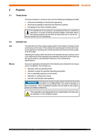 7 / 33Issued: 20.04.2018 Version: MA ES KR CYBERTECH A1-A3 00-316-394, 00-316-396 V1
2 Purpose
2 Purpose
2.1 Target group
This documentation is aimed at users with the following knowledge and skills:
 Advanced knowledge of mechanical engineering
 Advanced knowledge of electrical and electronic systems
 Knowledge of the robot controller system
2.2 Intended use
Use The intended use of the energy supply system is the supply of energy to tools
and fixtures on the robot. This includes the transmission of control and mea-
suring signals for activating and monitoring tools and fixtures and the supply
of air and water.
Operating the system within the limits of its intended use also involves contin-
uous observance of the operating and assembly instructions of the robot sys-
tem and its options, with particular reference to the maintenance
specifications.
Misuse Any use or application deviating from the intended use is deemed to be misuse
and is not allowed. This includes e.g.:
 Operation with non-specified fluids
 Operation outside the specified operating parameters
 Use in potentially explosive environments
 Operation in underground mining
 Use with unauthorized robot systems
2
s
For optimal use of our products, we recommend that our customers
take part in a course of training at KUKA College. Information about
the training program can be found at www.kuka.com or can be ob-
tained directly from our subsidiaries.
Changing the energy supply system and the structure of
the robot, e.g. by drilling holes, can result in damage to
the components. This is considered improper use and leads to loss of guar-
antee and liability entitlements.
This assembly is an integral part of an overall system and may only
be operated in a CE-compliant system.
 