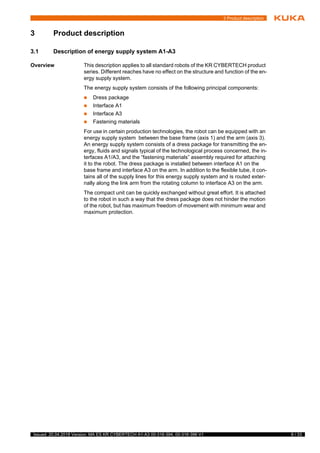 9 / 33Issued: 20.04.2018 Version: MA ES KR CYBERTECH A1-A3 00-316-394, 00-316-396 V1
3 Product description
3 Product description
3.1 Description of energy supply system A1-A3
Overview This description applies to all standard robots of the KR CYBERTECH product
series. Different reaches have no effect on the structure and function of the en-
ergy supply system.
The energy supply system consists of the following principal components:
 Dress package
 Interface A1
 Interface A3
 Fastening materials
For use in certain production technologies, the robot can be equipped with an
energy supply system between the base frame (axis 1) and the arm (axis 3).
An energy supply system consists of a dress package for transmitting the en-
ergy, fluids and signals typical of the technological process concerned, the in-
terfaces A1/A3, and the “fastening materials” assembly required for attaching
it to the robot. The dress package is installed between interface A1 on the
base frame and interface A3 on the arm. In addition to the flexible tube, it con-
tains all of the supply lines for this energy supply system and is routed exter-
nally along the link arm from the rotating column to interface A3 on the arm.
The compact unit can be quickly exchanged without great effort. It is attached
to the robot in such a way that the dress package does not hinder the motion
of the robot, but has maximum freedom of movement with minimum wear and
maximum protection.
t
s
 