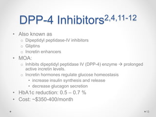 DPP-4 Inhibitors2,4,11-12
• Also known as
o Dipeptidyl peptidase-IV inhibitors
o Gliptins
o Incretin enhancers
• MOA:
o Inhibits dipeptidyl peptidase IV (DPP-4) enzyme  prolonged
active incretin levels.
o Incretin hormones regulate glucose homeostasis
• increase insulin synthesis and release
• decrease glucagon secretion
• HbA1c reduction: 0.5 – 0.7 %
• Cost: ~$350-400/month
13
 