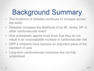 Background Summary
• The incidence of diabetes continues to increase across
the world
• Diabetes increases the likelihood of an MI, stroke, HF or
other cardiovascular event
• Oral antidiabetic agents must show that they do not
result in an unacceptable increase in cardiovascular risk
• DPP-4 inhibitors have become an important piece of the
standard of care
• Long-term cardiovascular outcomes are not fully
understood
16
 