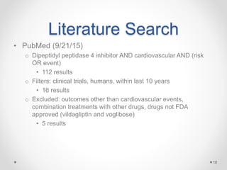 Literature Search
• PubMed (9/21/15)
o Dipeptidyl peptidase 4 inhibitor AND cardiovascular AND (risk
OR event)
• 112 results
o Filters: clinical trials, humans, within last 10 years
• 16 results
o Excluded: outcomes other than cardiovascular events,
combination treatments with other drugs, drugs not FDA
approved (vildagliptin and voglibose)
• 5 results
18
 