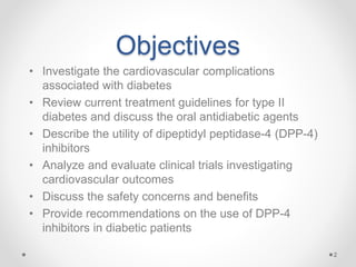 Objectives
• Investigate the cardiovascular complications
associated with diabetes
• Review current treatment guidelines for type II
diabetes and discuss the oral antidiabetic agents
• Describe the utility of dipeptidyl peptidase-4 (DPP-4)
inhibitors
• Analyze and evaluate clinical trials investigating
cardiovascular outcomes
• Discuss the safety concerns and benefits
• Provide recommendations on the use of DPP-4
inhibitors in diabetic patients
2
 
