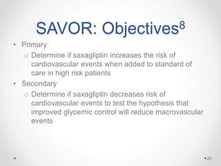 SAVOR: Objectives8
• Primary
o Determine if saxagliptin increases the risk of
cardiovascular events when added to standard of
care in high risk patients
• Secondary
o Determine if saxagliptin decreases risk of
cardiovascular events to test the hypothesis that
improved glycemic control will reduce macrovascular
events
22
 