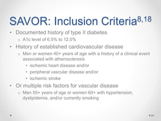 SAVOR: Inclusion Criteria8,18
• Documented history of type II diabetes
o A1c level of 6.5% to 12.0%
• History of established cardiovascular disease
o Men or women 40+ years of age with a history of a clinical event
associated with atherosclerosis
• ischemic heart disease and/or
• peripheral vascular disease and/or
• ischemic stroke
• Or multiple risk factors for vascular disease
o Men 55+ years of age or women 60+ with hypertension,
dyslipidemia, and/or currently smoking
24
 