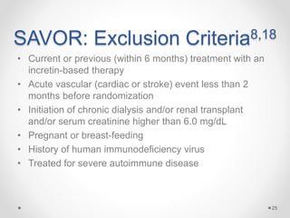 SAVOR: Exclusion Criteria8,18
• Current or previous (within 6 months) treatment with an
incretin-based therapy
• Acute vascular (cardiac or stroke) event less than 2
months before randomization
• Initiation of chronic dialysis and/or renal transplant
and/or serum creatinine higher than 6.0 mg/dL
• Pregnant or breast-feeding
• History of human immunodeficiency virus
• Treated for severe autoimmune disease
25
 