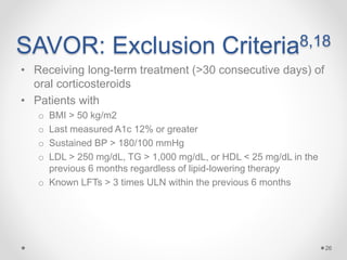 SAVOR: Exclusion Criteria8,18
• Receiving long-term treatment (>30 consecutive days) of
oral corticosteroids
• Patients with
o BMI > 50 kg/m2
o Last measured A1c 12% or greater
o Sustained BP > 180/100 mmHg
o LDL > 250 mg/dL, TG > 1,000 mg/dL, or HDL < 25 mg/dL in the
previous 6 months regardless of lipid-lowering therapy
o Known LFTs > 3 times ULN within the previous 6 months
26
 