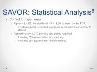 SAVOR: Statistical Analysis8
• Control for type I error
o Alpha = 2.45%, 1-sided level HR < 1.30 (chosen by the FDA)
• If null hypothesis is rejected, saxagliptin is considered non-inferior to
placebo
o Approximately 1,040 primary end points required
• Providing 85% power to test for superiority
• Providing 98% power to test for noninferiority
34
 