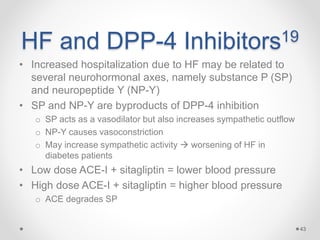 HF and DPP-4 Inhibitors19
• Increased hospitalization due to HF may be related to
several neurohormonal axes, namely substance P (SP)
and neuropeptide Y (NP-Y)
• SP and NP-Y are byproducts of DPP-4 inhibition
o SP acts as a vasodilator but also increases sympathetic outflow
o NP-Y causes vasoconstriction
o May increase sympathetic activity  worsening of HF in
diabetes patients
• Low dose ACE-I + sitagliptin = lower blood pressure
• High dose ACE-I + sitagliptin = higher blood pressure
o ACE degrades SP
43
 