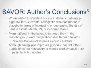 SAVOR: Author’s Conclusions8
• When added to standard of care in diabetic patients at
high risk for CV events, saxagliptin was noninferior to
placebo in terms of increasing or decreasing the risk of
cardiovascular death, MI, or ischemic stroke.
• More patients in the saxagliptin group than in the
placebo group were hospitalized due to heart failure
o New data that was not observed in phase 2 & 3 trials
• Although saxagliptin improves glycemic control, other
approaches are necessary to reduce cardiovascular risk
in patients with diabetes
46
 