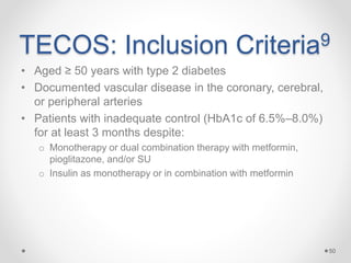 TECOS: Inclusion Criteria9
• Aged ≥ 50 years with type 2 diabetes
• Documented vascular disease in the coronary, cerebral,
or peripheral arteries
• Patients with inadequate control (HbA1c of 6.5%–8.0%)
for at least 3 months despite:
o Monotherapy or dual combination therapy with metformin,
pioglitazone, and/or SU
o Insulin as monotherapy or in combination with metformin
50
 