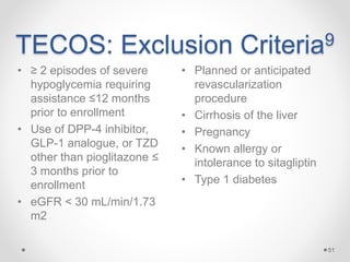 TECOS: Exclusion Criteria9
• Planned or anticipated
revascularization
procedure
• Cirrhosis of the liver
• Pregnancy
• Known allergy or
intolerance to sitagliptin
• Type 1 diabetes
51
• ≥ 2 episodes of severe
hypoglycemia requiring
assistance ≤12 months
prior to enrollment
• Use of DPP-4 inhibitor,
GLP-1 analogue, or TZD
other than pioglitazone ≤
3 months prior to
enrollment
• eGFR < 30 mL/min/1.73
m2
 