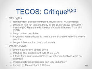 TECOS: Critique9,20
• Strengths
o Randomized, placebo-controlled, double-blind, multicentered
o Designed and run independently by the Duke Clinical Research
Institute (DCRI) and the University of Oxford Diabetes Trials Unit
(DTU)
o Large patient population
o Physicians were allowed to treat at their discretion reflecting clinical
practice
o Longer follow up than any previous trial
• Weaknesses
o Limited acquisition of data points
o Included only patients with A1c of 6.5-8.0%
o Effects from lifestyle modifications or other medications were not
analyzed
o Practice between prescribers can vary immensely
o Funded by Merck Sharp & Dohme 66
 