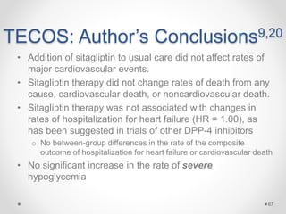 TECOS: Author’s Conclusions9,20
• Addition of sitagliptin to usual care did not affect rates of
major cardiovascular events.
• Sitagliptin therapy did not change rates of death from any
cause, cardiovascular death, or noncardiovascular death.
• Sitagliptin therapy was not associated with changes in
rates of hospitalization for heart failure (HR = 1.00), as
has been suggested in trials of other DPP-4 inhibitors
o No between-group differences in the rate of the composite
outcome of hospitalization for heart failure or cardiovascular death
• No significant increase in the rate of severe
hypoglycemia
67
 