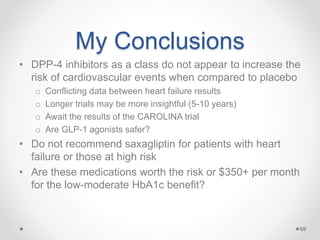My Conclusions
• DPP-4 inhibitors as a class do not appear to increase the
risk of cardiovascular events when compared to placebo
o Conflicting data between heart failure results
o Longer trials may be more insightful (5-10 years)
o Await the results of the CAROLINA trial
o Are GLP-1 agonists safer?
• Do not recommend saxagliptin for patients with heart
failure or those at high risk
• Are these medications worth the risk or $350+ per month
for the low-moderate HbA1c benefit?
69
 
