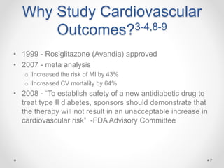 Why Study Cardiovascular
Outcomes?3-4,8-9
• 1999 - Rosiglitazone (Avandia) approved
• 2007 - meta analysis
o Increased the risk of MI by 43%
o Increased CV mortality by 64%
• 2008 - “To establish safety of a new antidiabetic drug to
treat type II diabetes, sponsors should demonstrate that
the therapy will not result in an unacceptable increase in
cardiovascular risk” -FDA Advisory Committee
7
 