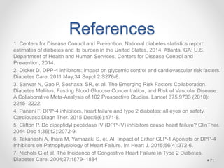 References
1. Centers for Disease Control and Prevention. National diabetes statistics report:
estimates of diabetes and its burden in the United States, 2014. Atlanta, GA: U.S.
Department of Health and Human Services, Centers for Disease Control and
Prevention, 2014.
2. Dicker D. DPP-4 inhibitors: impact on glycemic control and cardiovascular risk factors.
Diabetes Care. 2011 May;34 Suppl 2:S276-8.
3. Sarwar N, Gao P, Seshasai SR, et al. The Emerging Risk Factors Collaboration.
Diabetes Mellitus, Fasting Blood Glucose Concentration, and Risk of Vascular Disease:
A Collaborative Meta-Analysis of 102 Prospective Studies. Lancet 375.9733 (2010):
2215–2222.
4. Paneni F. DPP-4 inhibitors, heart failure and type 2 diabetes: all eyes on safety.
Cardiovasc Diagn Ther. 2015 Dec;5(6):471-8.
5. Clifton P. Do dipeptidyl peptidase IV (DPP-IV) inhibitors cause heart failure? ClinTher.
2014 Dec 1;36(12):2072-9.
6. Takahashi A, Ihara M, Yamazaki S, et. Al. Impact of Either GLP-1 Agonists or DPP-4
Inhibitors on Pathophysiology of Heart Failure. Int Heart J. 2015;56(4):372-6.
7. Nichols G et al. The Incidence of Congestive Heart Failure in Type 2 Diabetes.
Diabetes Care. 2004;27:1879–1884 71
 
