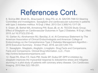 References Cont.
8. Scirica BM, Bhatt DL, Braunwald E, Steg PG, et. Al. SAVOR-TIMI 53 Steering
Committee and Investigators. Saxagliptin and cardiovascular outcomes in patients
with type 2 diabetes mellitus. N Engl J Med. 2013 Oct 3;369(14):1317-26.
9. Green JB, Bethel MA, Armstrong PW, Buse JB, et. Al. TECOS Study Group.
Effect of Sitagliptin on Cardiovascular Outcomes in Type 2 Diabetes. N Engl J Med.
2015 Jul 16;373(3):232-42.
10. Garber AJ, Abrahamson MJ, Barzilay JI, et. Al Consensus Statement by The
American Association of Clinical Endocrinologists and American College of
Endocrinology on the Comprehensive Type 2 Diabetes Management Algorithm -
2016 Executive Summary . Endocr Pract. 2016 Jan;22(1):84-113.
11. Saxagliptin, Sitagliptin, Alogliptin, Linogliptin. Drug Facts and Comparisons.
Facts and Comparisons. Clinical Drug Information, LLC.; From
http://online.factsandcomparisons.com
12. Read PA, Khan FZ, Heck PM, Hoole SP, Dutka DP. DPP-4 inhibition by
sitagliptin improves the myocardial response to dobutamine stress and mitigates
stunning in a pilot study of patients with coronary artery disease. Circ Cardiovasc
Imaging. 2010 Mar;3(2):195-201.
72
 