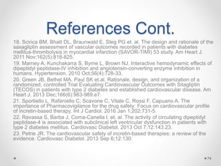 References Cont.
18. Scirica BM, Bhatt DL, Braunwald E, Steg PG et. al. The design and rationale of the
saxagliptin assessment of vascular outcomes recorded in patients with diabetes
mellitus-thrombolysis in myocardial infarction (SAVOR-TIMI) 53 study. Am Heart J.
2011 Nov;162(5):818-825.
19. Marney A, Kunchakarra S, Byrne L, Brown NJ. Interactive hemodynamic effects of
dipeptidyl peptidase-IV inhibition and angiotensin-converting enzyme inhibition in
humans. Hypertension. 2010 Oct;56(4):728-33.
20. Green JB, Bethel MA, Paul SK et.al. Rationale, design, and organization of a
randomized, controlled Trial Evaluating Cardiovascular Outcomes with Sitagliptin
(TECOS) in patients with type 2 diabetes and established cardiovascular disease. Am
Heart J. 2013 Dec;166(6):983-989.e7.
21. Sportiello L, Rafaniello C, Scavone C, Vitale C, Rossi F, Capuano A. The
importance of Pharmacovigilance for the drug safety: Focus on cardiovascular profile
of incretin-based therapy. Int J Cardiol. 2016 Jan 1;202:731-5.
22. Ravassa S, Barba J, Coma-Canella I. et. al. The activity of circulating dipeptidyl
peptidase-4 is associated with subclinical left ventricular dysfunction in patients with
type 2 diabetes mellitus. Cardiovasc Diabetol. 2013 Oct 7;12:143.23.
23. Petrie JR. The cardiovascular safety of incretin-based therapies: a review of the
evidence. Cardiovasc Diabetol. 2013 Sep 6;12:130.
74
 