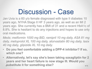 Discussion - Case
Jan Uvia is a 60 y/o female diagnosed with type II diabetes 10
years ago, NYHA Stage II HF 3 years ago, as well as an MI 2
years ago. She currently has a BMI of 31 and a recent HbA1c of
8.8%. She is hesitant to do any injections and hopes to use only
oral medications.
Meds: metformin 1000 mg BID, ramipril 10 mg daily, ASA 81 mg
daily, metoprolol XL 100 mg daily, atorvastatin 80 mg daily, lasix
40 mg daily, glipizide XL 10 mg daily.
• Do you feel comfortable adding a DPP-4 inhibitor? If so,
which one?
• Alternatively, let’s say she’s been taking saxagliptin for 2
years and her heart failure is now stage III. Would you
substitute it for something else? 76
 
