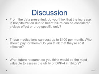 Discussion
• From the data presented, do you think that the increase
in hospitalization due to heart failure can be considered
a class effect or drug-specific only?
• These medications can cost up to $400 per month. Who
should pay for them? Do you think that they’re cost
effective?
• What future research do you think would be the most
valuable to assess the utility of DPP-4 inhibitors?
77
 