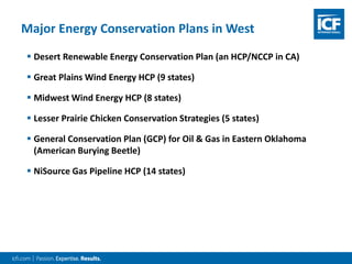  Desert Renewable Energy Conservation Plan (an HCP/NCCP in CA)
 Great Plains Wind Energy HCP (9 states)
 Midwest Wind Energy HCP (8 states)
 Lesser Prairie Chicken Conservation Strategies (5 states)
 General Conservation Plan (GCP) for Oil & Gas in Eastern Oklahoma
(American Burying Beetle)
 NiSource Gas Pipeline HCP (14 states)
Major Energy Conservation Plans in West
 