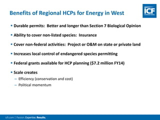  Durable permits: Better and longer than Section 7 Biological Opinion
 Ability to cover non-listed species: Insurance
 Cover non-federal activities: Project or O&M on state or private land
 Increases local control of endangered species permitting
 Federal grants available for HCP planning ($7.2 million FY14)
 Scale creates
– Efficiency (conservation and cost)
– Political momentum
Benefits of Regional HCPs for Energy in West
 
