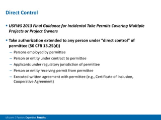 Direct Control
 USFWS 2013 Final Guidance for Incidental Take Permits Covering Multiple
Projects or Project Owners
 Take authorization extended to any person under “direct control” of
permittee (50 CFR 13.25(d))
– Persons employed by permittee
– Person or entity under contract to permittee
– Applicants under regulatory jurisdiction of permittee
– Person or entity receiving permit from permittee
– Executed written agreement with permittee (e.g., Certificate of Inclusion,
Cooperative Agreement)
 