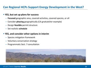 23
Can Regional HCPs Support Energy Development in the West?
 YES, but set up plans for success
– Focused geographic area, covered activities, covered species, or all
– Consider phasing geographically (CA gnatcatcher example)
– Design feasible permit structure
– Set realistic schedule
 YES, and consider other options in interim
– Species mitigation framework
– Voluntary conservation strategy
– Programmatic Sect. 7 consultation
 