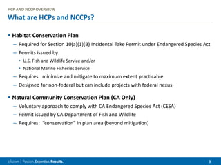 3
What are HCPs and NCCPs?
 Habitat Conservation Plan
– Required for Section 10(a)(1)(B) Incidental Take Permit under Endangered Species Act
– Permits issued by
• U.S. Fish and Wildlife Service and/or
• National Marine Fisheries Service
– Requires: minimize and mitigate to maximum extent practicable
– Designed for non-federal but can include projects with federal nexus
 Natural Community Conservation Plan (CA Only)
– Voluntary approach to comply with CA Endangered Species Act (CESA)
– Permit issued by CA Department of Fish and Wildlife
– Requires: “conservation” in plan area (beyond mitigation)
HCP AND NCCP OVERVIEW
 