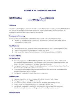 SAP MM & PP Functional Consultant
K H M VARMA Phone: 9701024303
varma40785@gmail.com
Objective
To work in a challenging environment towards a successful career in industry by making the best out of
my abilities and interpersonal skills for contributing in long term progress and profitability of my
employer organization and thus to make my own identity.
Professional Summary
Having 2+ years of experience in Software Industry as a MM & PP Functional Consultant.
 Worked for Astra Microwave Products Ltd. as Functional Consultant- SAP MM & PP from
February 2013 to May 2015.
Qualifications
 B-Tech from Kakatiya University in Electronics & Communication Engineering with 68.08%.
 Board of Intermediate in Spectra Junior College with 74.1%.
 High School (SSC board of school education) in J.D.A.V Public School with 75.02%.
Functional Skills
SAP MM Expertise
 Hands on experience on Material Management such as Master Data, Direct and Indirect
procurement, Release strategies, Subcontracting, Third party order processing, Material and
Service Contracts, Consignment Purchases, Stock Transfer orders.
 Having good experience on Goods Receipts, Goods Issue, Invoice verification, Stock Transfers,
Material to Material Transfers, Physical inventory.
 I have participated with end-users and management to solve daily issues, improve existing
business process and perform system.
 Having good knowledge in Material procurement process.
SAP PP Expertise
 Hands on experience on Planning Material, Material transport with in plant.
 Having good experience on ERP maintenance.
 I have participated in client & Business Planner meetings and working sessions.
 I have cleared the Dispatch requisition for the project by using sap.
 Having good knowledge in production activities like production planning, execution,
troubleshooting & manpower handling, material master & production orders
Projects Profile
 