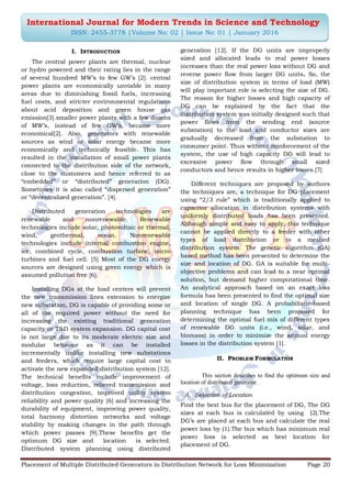 Placement of Multiple Distributed Generators in Distribution Network for Loss Minimization Page 20
International Journal for Modern Trends in Science and Technology
ISSN: 2455-3778 |Volume No: 02 | Issue No: 01 | January 2016
I. INTRODUCTION
The central power plants are thermal, nuclear
or hydro powered and their rating lies in the range
of several hundred MW‟s to few GW‟s [2]. central
power plants are economically unviable in many
areas due to diminishing fossil fuels, increasing
fuel costs, and stricter environmental regulations
about acid deposition and green house gas
emission[3].smaller power plants with a few dozens
of MW‟s, instead of few GW‟s, became more
economical[2]. Also, generators with renewable
sources as wind or solar energy became more
economically and technically feasible. This has
resulted in the installation of small power plants
connected to the distribution side of the network,
close to the customers and hence referred to as
“embedded” or “distributed” generation (DG).
Sometimes it is also called “dispersed generation”
or “decentralized generation”. [4].
Distributed generation technologies are
renewable and nonrenewable. Renewable
technologies include solar, photovoltaic or thermal,
wind, geothermal, ocean. Nonrenewable
technologies include internal combustion engine,
ice, combined cycle, combustion turbine, micro
turbines and fuel cell. [5] Most of the DG energy
sources are designed using green energy which is
assumed pollution free [6].
Installing DGs at the load centers will prevent
the new transmission lines extension to energize
new substation, DG is capable of providing some or
all of the required power without the need for
increasing the existing traditional generation
capacity or T&D system expansion. DG capital cost
is not large due to its moderate electric size and
modular behavior as it can be installed
incrementally unlike installing new substations
and feeders, which require large capital cost to
activate the new expanded distribution system [12].
The technical benefits include improvement of
voltage, loss reduction, relieved transmission and
distribution congestion, improved utility system
reliability and power quality [6] and increasing the
durability of equipment, improving power quality,
total harmony distortion networks and voltage
stability by making changes in the path through
which power passes [9].These benefits get the
optimum DG size and location is selected.
Distributed system planning using distributed
generation [12]. If the DG units are improperly
sized and allocated leads to real power losses
increases than the real power loss without DG and
reverse power flow from larger DG units. So, the
size of distribution system in terms of load (MW)
will play important role is selecting the size of DG.
The reason for higher losses and high capacity of
DG can be explained by the fact that the
distribution system was initially designed such that
power flows from the sending end (source
substation) to the load and conductor sizes are
gradually decreased from the substation to
consumer point. Thus without reinforcement of the
system, the use of high capacity DG will lead to
excessive power flow through small sized
conductors and hence results in higher losses.[7]
Different techniques are proposed by authors
the techniques are, a technique for DG placement
using “2/3 rule” which is traditionally applied to
capacitor allocation in distribution systems with
uniformly distributed loads has been presented.
Although simple and easy to apply, this technique
cannot be applied directly to a feeder with other
types of load distribution or to a meshed
distribution system. The genetic algorithm (GA)
based method has been presented to determine the
size and location of DG. GA is suitable for multi-
objective problems and can lead to a near optimal
solution, but demand higher computational time.
An analytical approach based on an exact loss
formula has been presented to find the optimal size
and location of single DG. A probabilistic-based
planning technique has been proposed for
determining the optimal fuel mix of different types
of renewable DG units (i.e., wind, solar, and
biomass) in order to minimize the annual energy
losses in the distribution system [1].
II. PROBLEM FORMULATION
This section describes to find the optimum size and
location of distributed generator.
A. Selection of Location
Find the best bus for the placement of DG, The DG
sizes at each bus is calculated by using (2).The
DG‟s are placed at each bus and calculate the real
power loss by (1).The bus which has minimum real
power loss is selected as best location for
placement of DG.
 
