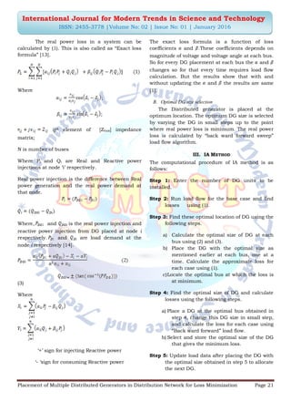 Placement of Multiple Distributed Generators in Distribution Network for Loss Minimization Page 21
International Journal for Modern Trends in Science and Technology
ISSN: 2455-3778 |Volume No: 02 | Issue No: 01 | January 2016
The real power loss in a system can be
calculated by (1). This is also called as “Exact loss
formula” [13].
Where
;
;
ijth element of [Zbus] impedance
matrix;
N is number of buses
Where Pi and Qi are Real and Reactive power
injections at node „i‟ respectively.
Real power injection is the difference between Real
power generation and the real power demand at
that node.
Where, and is the real power injection and
reactive power injection from DG placed at node i
respectively. and are load demand at the
node i respectively [14].
(3)
Where
„+‟ sign for injecting Reactive power
„- „sign for consuming Reactive power
The exact loss formula is a function of loss
coefficients and .These coefficients depends on
magnitude of voltage and voltage angle at each bus.
So for every DG placement at each bus the and
changes so for that every time requires load flow
calculation. But the results show that with and
without updating the and the results are same
[1].
B. Optimal DG size selection
The Distributed generator is placed at the
optimum location. The optimum DG size is selected
by varying the DG in small steps up to the point
where real power loss is minimum. The real power
loss is calculated by “back ward forward sweep”
load flow algorithm.
III. IA METHOD
The computational procedure of IA method is as
follows:
Step 1: Enter the number of DG units to be
installed.
Step 2: Run load flow for the base case and find
losses using (1).
Step 3: Find these optimal location of DG using the
following steps.
a) Calculate the optimal size of DG at each
bus using (2) and (3).
b) Place the DG with the optimal size as
mentioned earlier at each bus, one at a
time. Calculate the approximate loss for
each case using (1).
c)Locate the optimal bus at which the loss is
at minimum.
Step 4: Find the optimal size of DG and calculate
losses using the following steps.
a) Place a DG at the optimal bus obtained in
step 4, change this DG size in small step,
and calculate the loss for each case using
“Back ward forward” load flow.
b) Select and store the optimal size of the DG
that gives the minimum loss.
Step 5: Update load data after placing the DG with
the optimal size obtained in step 5 to allocate
the next DG.
 