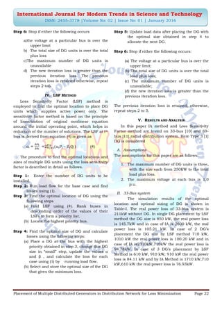 Placement of Multiple Distributed Generators in Distribution Network for Loss Minimization Page 22
International Journal for Modern Trends in Science and Technology
ISSN: 2455-3778 |Volume No: 02 | Issue No: 01 | January 2016
Step 6: Stop if either the following occurs
a)the voltage at a particular bus is over the
upper limit
b) The total size of DG units is over the total
plus loss
c)The maximum number of DG units is
unavailable
d) The new iteration loss is greater than the
previous iteration loss. The previous
iteration loss is retained otherwise, repeat
steps 2 to6.
IV. LSF METHOD
Loss Sensitivity Factor (LSF) method is
employed to find the optimal location to place DG
units which supplies active power only. The
sensitivity factor method is based on the principle
of linearization of original nonlinear equation
around the initial operating point, which helps in
reduction of the number of solutions. The LSF at ith
bus is derived from equation (4) is given as
αi 2 ijPj – ijQj ) (4)
The procedure to find the optimal locations and
sizes of multiple DG units using the loss sensitivity
factor is described in detail as follows.
Step 1: Enter the number of DG units to be
installed.
Step 2: Run load flow for the base case and find
losses using (1).
Step 3: Find the optimal location of DG using the
following steps
(a) Find LSF using (4). Rank buses in
descending order of the values of their
LSFs to form a priority list.
(b) Locate the highest priority bus.
Step 4: Find the optimal size of DG and calculate
losses using the following steps:
(a) Place a DG at the bus with the highest
priority obtained in step 3, change this DG
size in “small” step, update the values α
and β , and calculate the loss for each
case using (1) by running load flow.
(b) Select and store the optimal size of the DG
that gives the minimum loss.
Step 5: Update load data after placing the DG with
the optimal size obtained in step 4 to
allocate the next DG.
Step 6: Stop if either the following occurs:
(a) The voltage at a particular bus is over the
upper limit;
(b) The total size of DG units is over the total
load plus loss;
(c) The maximum number of DG units is
unavailable;
(d) the new iteration loss is greater than the
previous iteration loss.
The previous iteration loss is retained; otherwise,
repeat steps 2 to 5.
V. RESULTS AND ANALYSIS
In this paper IA method and Loss Sensitivity
Factor method are tested on 33-bus [10] and 69-
bus [11] radial distribution system. Here Type 3 [1]
DG is considered
A. Assumptions
The assumptions for this paper are as follows:
1. The maximum number of DG units is three,
with the size each from 250KW to the total
load plus loss.
2. The maximum voltage at each bus is 1.0
p.u.
B. 33-Bus system
The simulation results of the optimal
location and optimal sizing of DG is shown in
Table-I. The real power loss of 33-bus system is
211kW without DG. In single DG placement by LSF
method the DG size is 850 kW, the real power loss
is 145.7kW and in case of IA is 2600 kW, the real
power loss is 105.21 kW. In case of 2 DG‟s
placement the DG size by LSF method 710 kW,
1010 kW the real power loss is 100.20 kW and in
case of IA is2310kW,710kW the real power loss is
94.78kW. In case of 3 DG‟s placement by LSF
Method is 610 kW, 910 kW, 910 kW the real power
loss is 84.11 kW and by IA Method is 1710 kW,710
kW,610 kW the real power loss is 76.93kW.
 