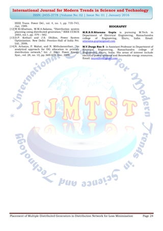 Placement of Multiple Distributed Generators in Distribution Network for Loss Minimization Page 24
International Journal for Modern Trends in Science and Technology
ISSN: 2455-3778 |Volume No: 02 | Issue No: 01 | January 2016
IEEE Trans. Power Del., vol. 4, no. 1, pp. 735-743,
Jan. 1989.
[12]W.El-Khattam, M.M.A.Salama, “Distribution system
planning using distributed generation,” IEEE CCECE
2003, vol.1, pp. 579 – 582.
[13]D.P. Kothari and J.S. Dhillon, Power System
Optimization. New Delhi: Prentice-Hall of India Pvt.
Ltd., 2006.
[14]N. Acharya, P. Mahat, and N. Mithulananthan, “An
analytical approach for DG allocation in primary
distribution network,” Int. J. Elect. Power Energy
Syst., vol. 28, no. 10, pp. 669-678, Dec. 2006.
BIOGRAPHY
M.R.B.N.Sitarama Gupta is pursuing M.Tech in
Department of Electrical Engineering, Ramachandra
college of Engineering, Eluru, India. Email:
sitarama.gupta@gmail.com
M.V.Durga Rao S is Assistant Professor in Department of
Electrical Engineering, Ramachandra college of
Engineering, Eluru, India. His areas of interest include
electrical power systems and Renewable energy resources.
Email: muralihve@gmail.com
 