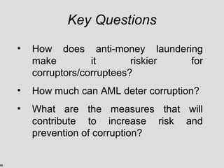 10
Key Questions
• How does anti-money laundering
make it riskier for
corruptors/corruptees?
• How much can AML deter corruption?
• What are the measures that will
contribute to increase risk and
prevention of corruption?
 