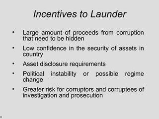 11
Incentives to Launder
• Large amount of proceeds from corruption
that need to be hidden
• Low confidence in the security of assets in
country
• Asset disclosure requirements
• Political instability or possible regime
change
• Greater risk for corruptors and corruptees of
investigation and prosecution
 