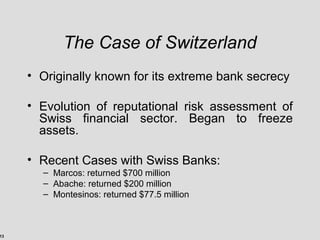 13
The Case of Switzerland
• Originally known for its extreme bank secrecy
• Evolution of reputational risk assessment of
Swiss financial sector. Began to freeze
assets.
• Recent Cases with Swiss Banks:
– Marcos: returned $700 million
– Abache: returned $200 million
– Montesinos: returned $77.5 million
 